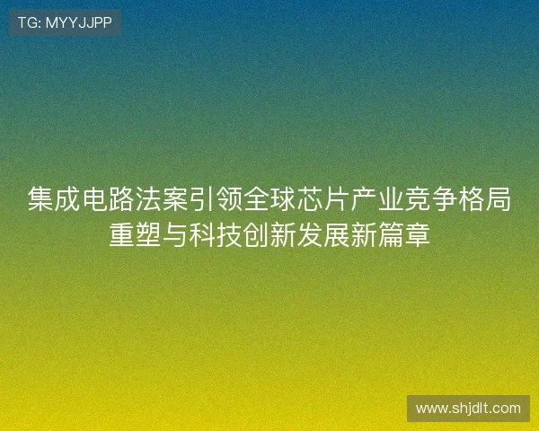 集成电路法案引领全球芯片产业竞争格局重塑与科技创新发展新篇章